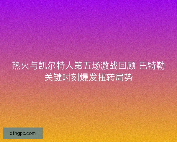 热火与凯尔特人第五场激战回顾 巴特勒关键时刻爆发扭转局势
