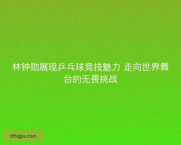 林钟勋展现乒乓球竞技魅力 走向世界舞台的无畏挑战