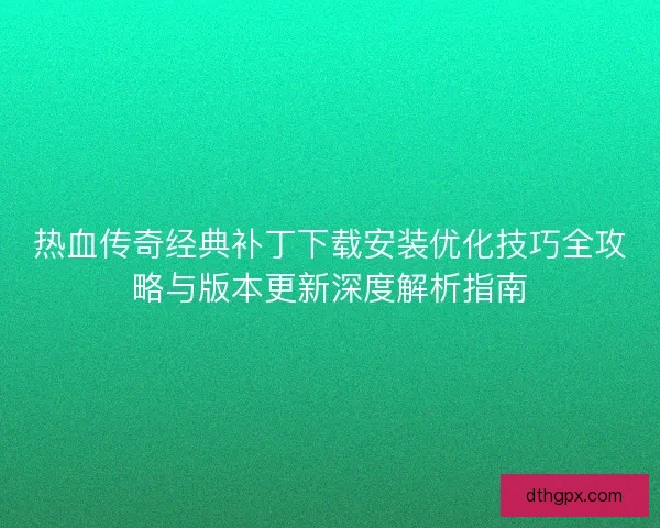 热血传奇经典补丁下载安装优化技巧全攻略与版本更新深度解析指南