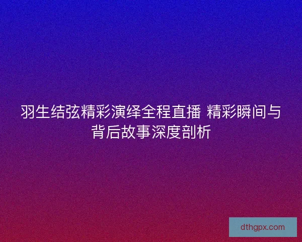 羽生结弦精彩演绎全程直播 精彩瞬间与背后故事深度剖析