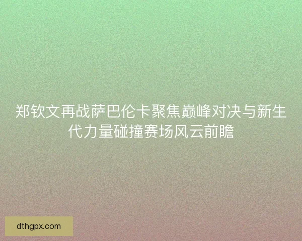 郑钦文再战萨巴伦卡聚焦巅峰对决与新生代力量碰撞赛场风云前瞻