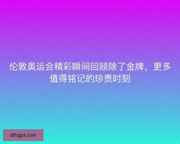 伦敦奥运会精彩瞬间回顾除了金牌，更多值得铭记的珍贵时刻
