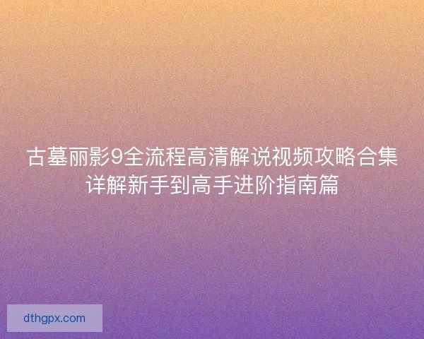 古墓丽影9全流程高清解说视频攻略合集详解新手到高手进阶指南篇