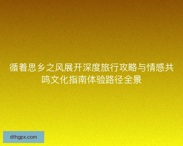 循着思乡之风展开深度旅行攻略与情感共鸣文化指南体验路径全景