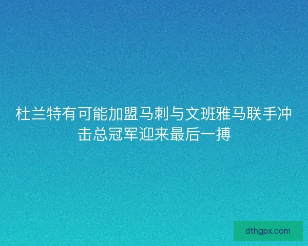 杜兰特有可能加盟马刺与文班雅马联手冲击总冠军迎来最后一搏