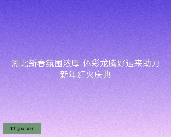 湖北新春氛围浓厚 体彩龙腾好运来助力新年红火庆典