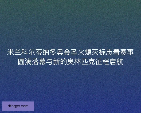 米兰科尔蒂纳冬奥会圣火熄灭标志着赛事圆满落幕与新的奥林匹克征程启航