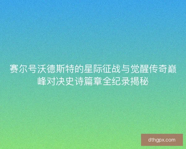 赛尔号沃德斯特的星际征战与觉醒传奇巅峰对决史诗篇章全纪录揭秘