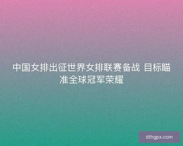 中国女排出征世界女排联赛备战 目标瞄准全球冠军荣耀