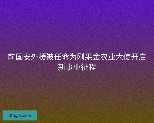 前国安外援被任命为刚果金农业大使开启新事业征程
