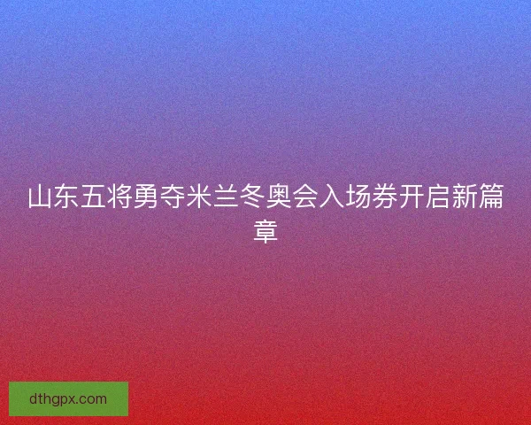山东五将勇夺米兰冬奥会入场券开启新篇章