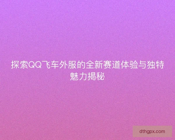 探索QQ飞车外服的全新赛道体验与独特魅力揭秘