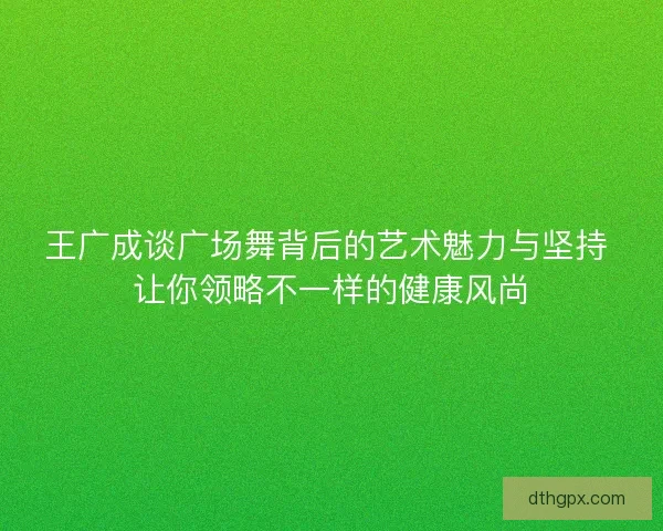王广成谈广场舞背后的艺术魅力与坚持 让你领略不一样的健康风尚 王广成谈广场舞背后的艺术魅力与坚持 让你领略不一样的健康风尚