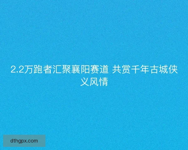 2.2万跑者汇聚襄阳赛道 共赏千年古城侠义风情