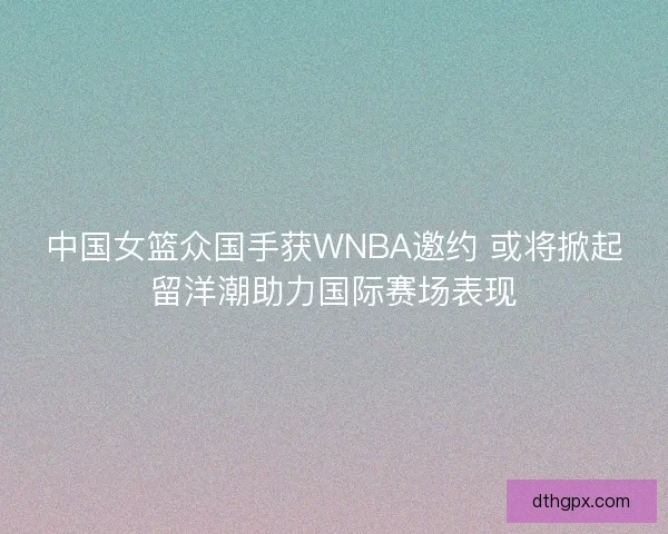 中国女篮众国手获WNBA邀约 或将掀起留洋潮助力国际赛场表现