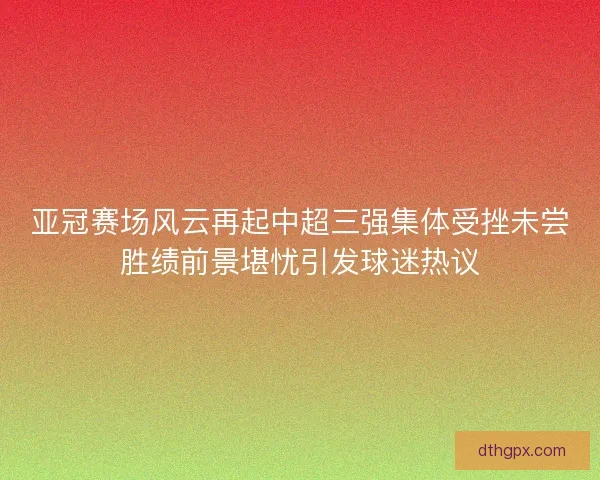 亚冠赛场风云再起中超三强集体受挫未尝胜绩前景堪忧引发球迷热议