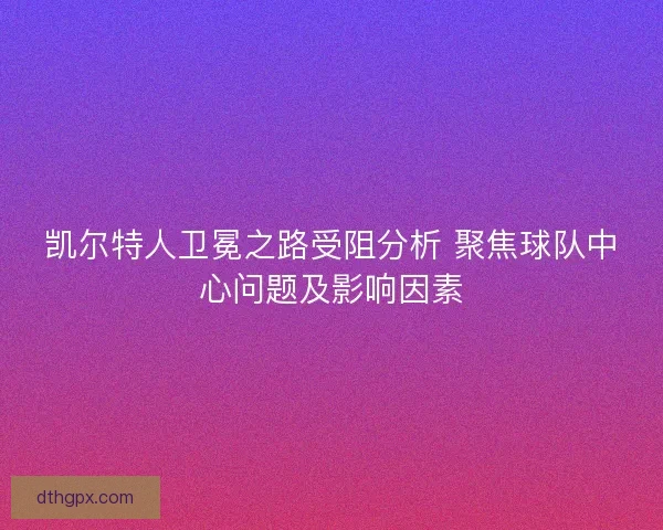 凯尔特人卫冕之路受阻分析 聚焦球队中心问题及影响因素