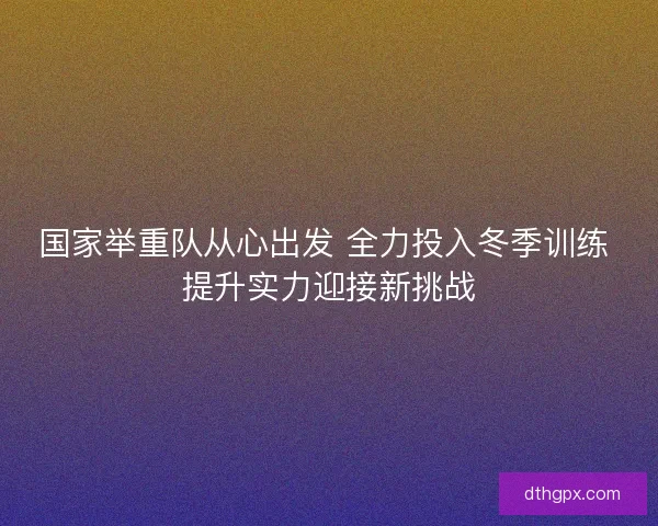 国家举重队从心出发 全力投入冬季训练 提升实力迎接新挑战 国家举重队从心出发 全力投入冬季训练 提升实力迎接新挑战