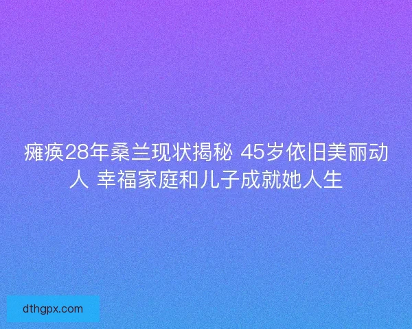 瘫痪28年桑兰现状揭秘 45岁依旧美丽动人 幸福家庭和儿子成就她人生