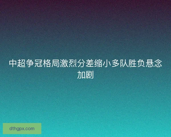 中超争冠格局激烈分差缩小多队胜负悬念加剧 中超争冠格局激烈分差缩小多队胜负悬念加剧