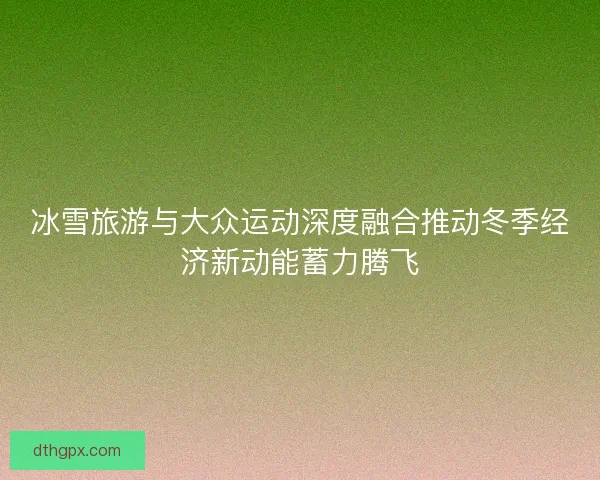 冰雪旅游与大众运动深度融合推动冬季经济新动能蓄力腾飞 冰雪旅游与大众运动深度融合推动冬季经济新动能蓄力腾飞