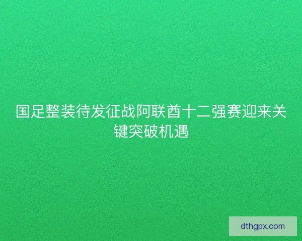 国足整装待发征战阿联酋十二强赛迎来关键突破机遇 国足整装待发征战阿联酋十二强赛迎来关键突破机遇