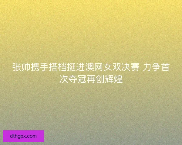 张帅携手搭档挺进澳网女双决赛 力争首次夺冠再创辉煌 张帅携手搭档挺进澳网女双决赛 力争首次夺冠再创辉煌