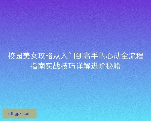 校园美女攻略从入门到高手的心动全流程指南实战技巧详解进阶秘籍