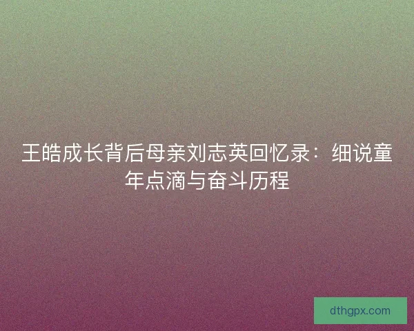 王皓成长背后母亲刘志英回忆录:细说童年点滴与奋斗历程 王皓成长背后母亲刘志英回忆录:细说童年点滴与奋斗历程