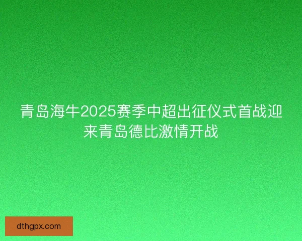 青岛海牛2025赛季中超出征仪式首战迎来青岛德比激情开战 青岛海牛2025赛季中超出征仪式首战迎来青岛德比激情开战