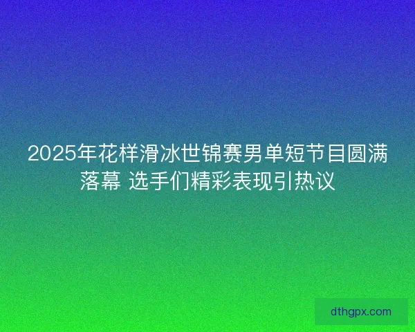 2025年花样滑冰世锦赛男单短节目圆满落幕 选手们精彩表现引热议