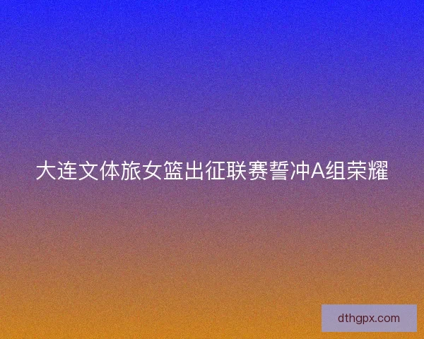大连文体旅女篮出征联赛誓冲A组荣耀 大连文体旅女篮出征联赛誓冲A组荣耀