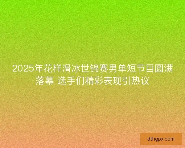 2025年花样滑冰世锦赛男单短节目圆满落幕 选手们精彩表现引热议