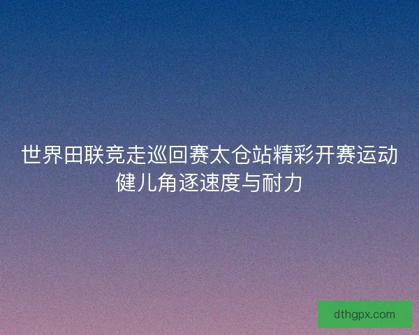 世界田联竞走巡回赛太仓站精彩开赛运动健儿角逐速度与耐力