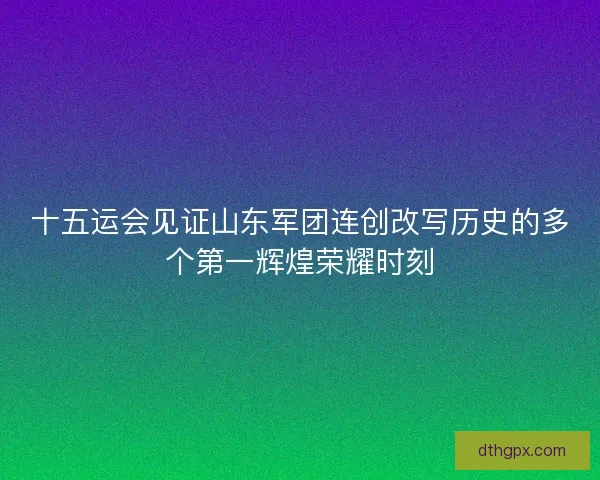 十五运会见证山东军团连创改写历史的多个第一辉煌荣耀时刻