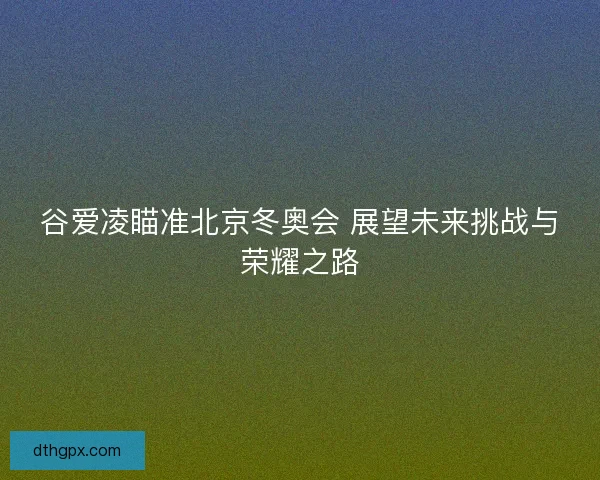 谷爱凌瞄准北京冬奥会 展望未来挑战与荣耀之路