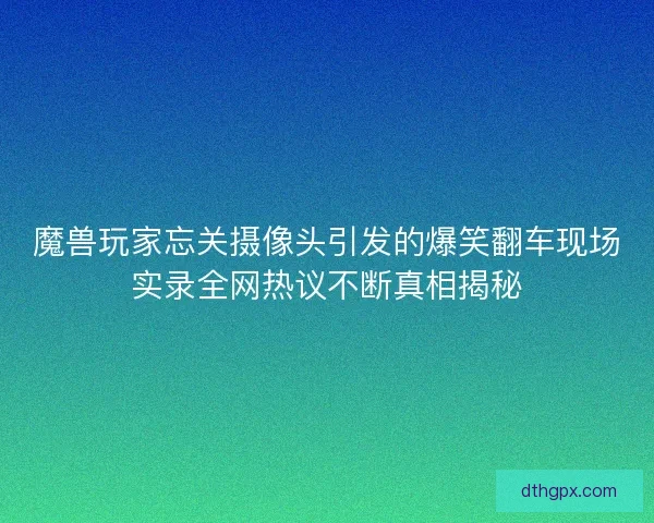魔兽玩家忘关摄像头引发的爆笑翻车现场实录全网热议不断真相揭秘