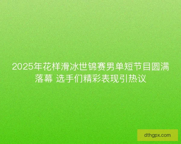 2025年花样滑冰世锦赛男单短节目圆满落幕 选手们精彩表现引热议