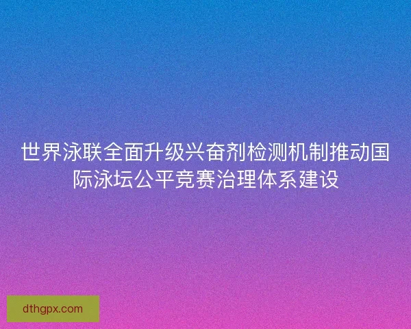 世界泳联全面升级兴奋剂检测机制推动国际泳坛公平竞赛治理体系建设