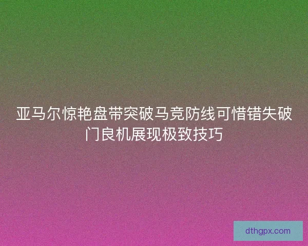 亚马尔惊艳盘带突破马竞防线可惜错失破门良机展现极致技巧