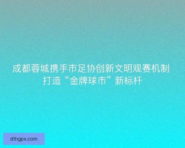 成都蓉城携手市足协创新文明观赛机制 打造 “金牌球市” 新标杆
