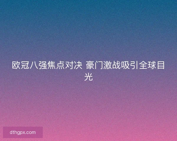 欧冠八强焦点对决 豪门激战吸引全球目光