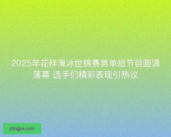 2025年花样滑冰世锦赛男单短节目圆满落幕 选手们精彩表现引热议