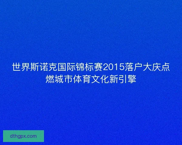 世界斯诺克国际锦标赛2015落户大庆点燃城市体育文化新引擎 世界斯诺克国际锦标赛2015落户大庆点燃城市体育文化新引擎