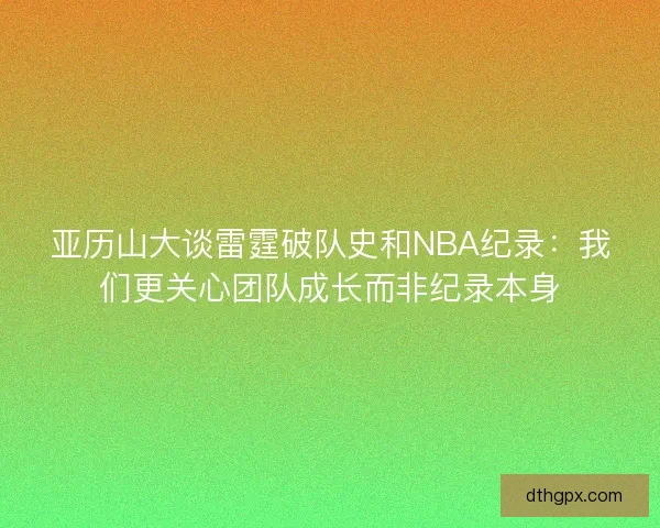 亚历山大谈雷霆破队史和NBA纪录:我们更关心团队成长而非纪录本身 亚历山大谈雷霆破队史和NBA纪录:我们更关心团队成长而非纪录本身
