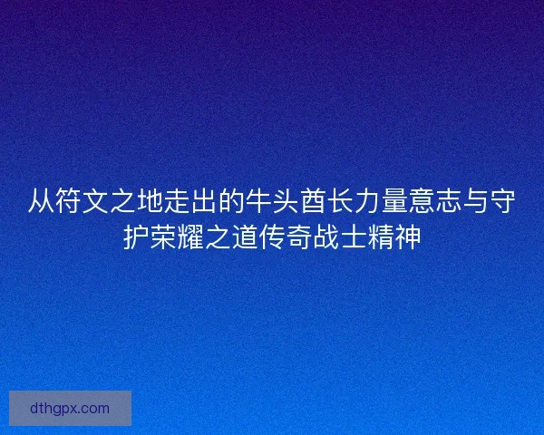 从符文之地走出的牛头酋长力量意志与守护荣耀之道传奇战士精神 从符文之地走出的牛头酋长力量意志与守护荣耀之道传奇战士精神