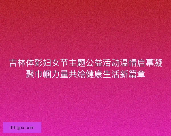 吉林体彩妇女节主题公益活动温情启幕凝聚巾帼力量共绘健康生活新篇章