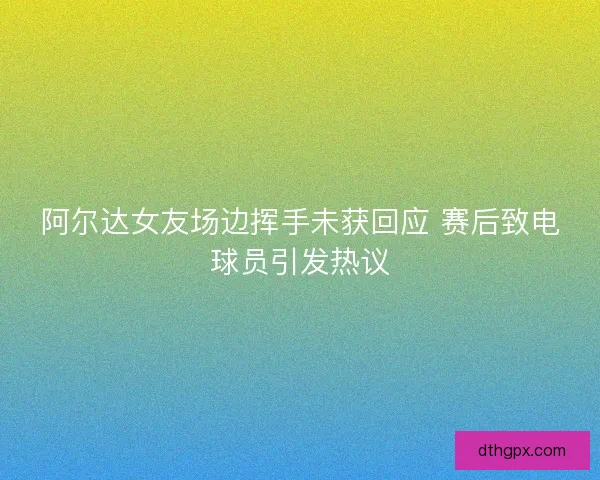 阿尔达女友场边挥手未获回应 赛后致电球员引发热议 阿尔达女友场边挥手未获回应 赛后致电球员引发热议