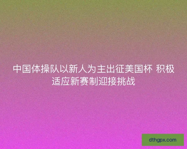 中国体操队以新人为主出征美国杯 积极适应新赛制迎接挑战 中国体操队以新人为主出征美国杯 积极适应新赛制迎接挑战