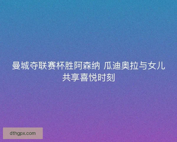 曼城夺联赛杯胜阿森纳 瓜迪奥拉与女儿共享喜悦时刻